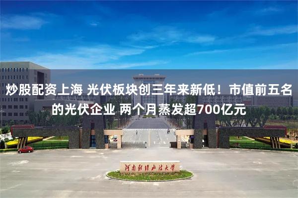 炒股配资上海 光伏板块创三年来新低！市值前五名的光伏企业 两个月蒸发超700亿元
