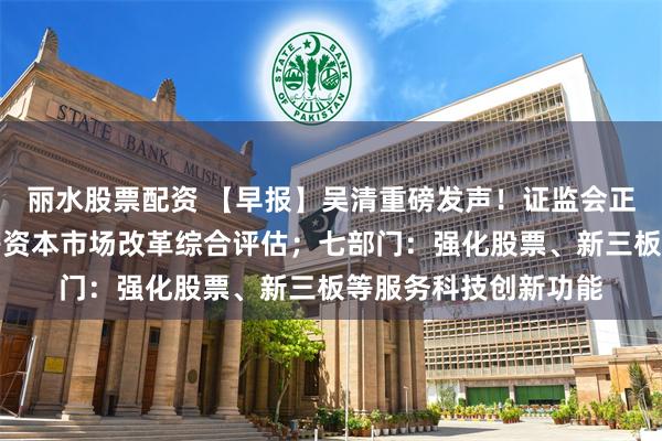 丽水股票配资 【早报】吴清重磅发声!证监会正在深入开展注册制等资本市场改革综合评估;七部门:强化股票、新三板等服务科技创新功能