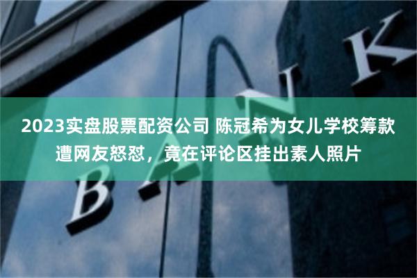 2023实盘股票配资公司 陈冠希为女儿学校筹款遭网友怒怼，竟在评论区挂出素人照片