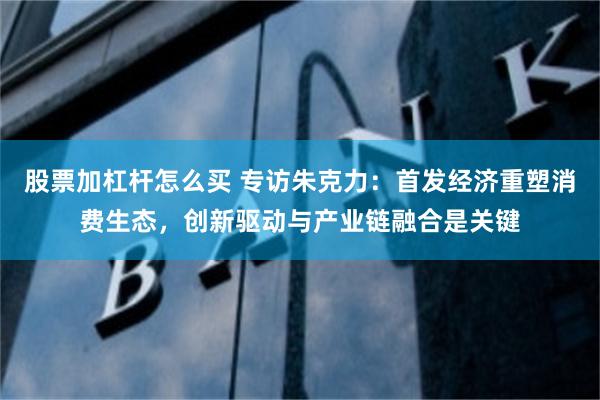 股票加杠杆怎么买 专访朱克力：首发经济重塑消费生态，创新驱动与产业链融合是关键