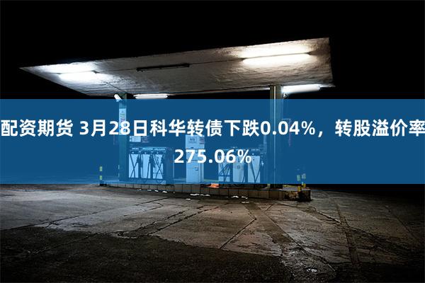 配资期货 3月28日科华转债下跌0.04%，转股溢价率275.06%