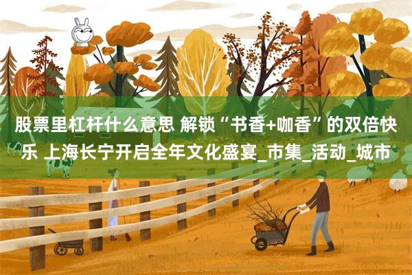 股票里杠杆什么意思 解锁“书香+咖香”的双倍快乐 上海长宁开启全年文化盛宴_市集_活动_城市