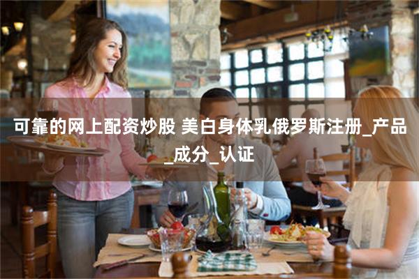 可靠的网上配资炒股 美白身体乳俄罗斯注册_产品_成分_认证