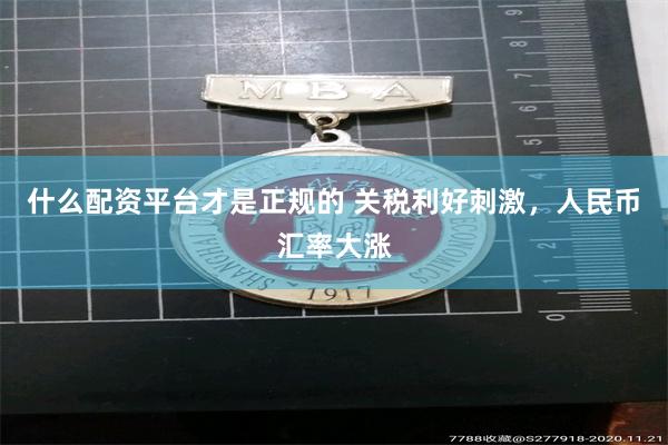 什么配资平台才是正规的 关税利好刺激，人民币汇率大涨