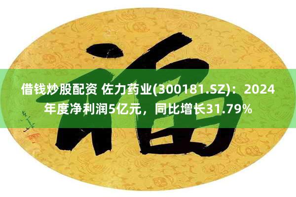 借钱炒股配资 佐力药业(300181.SZ)：2024年度净利润5亿元，同比增长31.79%