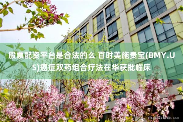 股票配资平台是合法的么 百时美施贵宝(BMY.US)癌症双药组合疗法在华获批临床