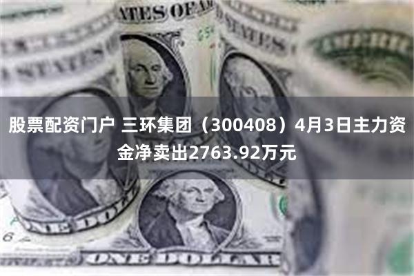 股票配资门户 三环集团（300408）4月3日主力资金净卖出2763.92万元