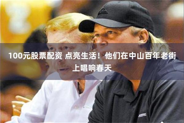 100元股票配资 点亮生活！他们在中山百年老街上唱响春天