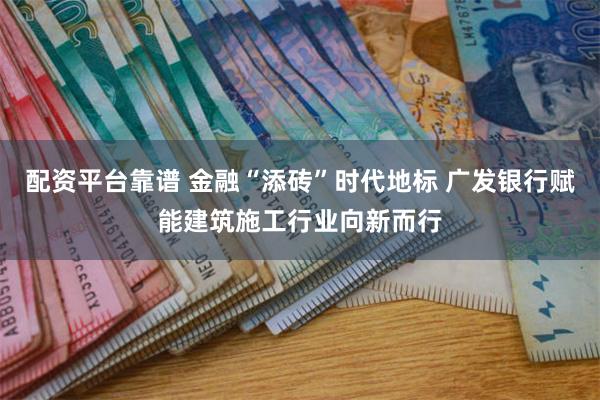 配资平台靠谱 金融“添砖”时代地标 广发银行赋能建筑施工行业向新而行