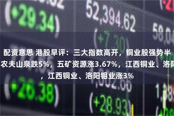 配资意思 港股早评：三大指数高开，铜业股强势半导体普涨！农夫山泉跌5%，五矿资源涨3.67%，江西铜业、洛阳钼业涨3%