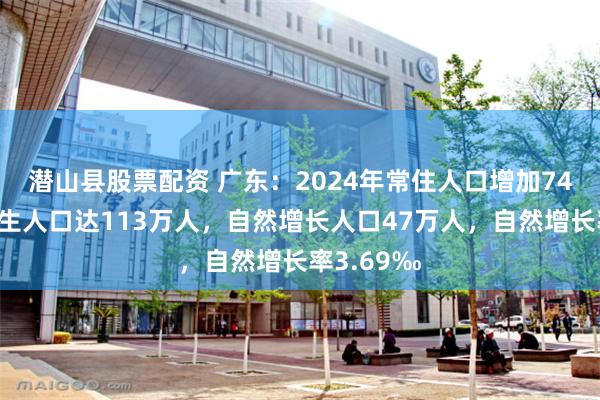 潜山县股票配资 广东：2024年常住人口增加74万人，出生人口达113万人，自然增长人口47万人，自然增长率3.69‰