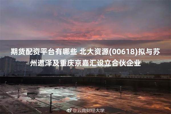 期货配资平台有哪些 北大资源(00618)拟与苏州遨泽及重庆京嘉汇设立合伙企业