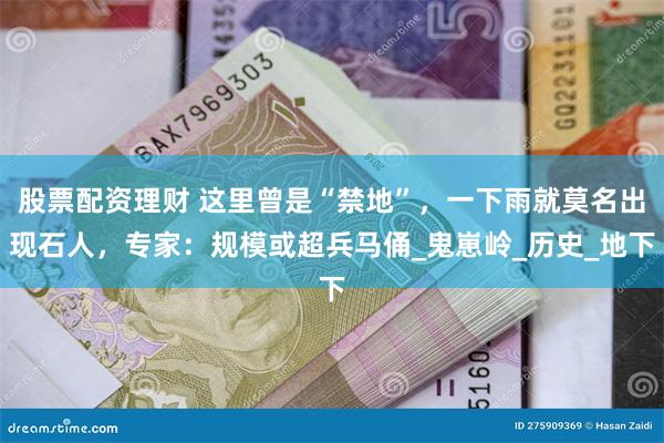 股票配资理财 这里曾是“禁地”，一下雨就莫名出现石人，专家：规模或超兵马俑_鬼崽岭_历史_地下