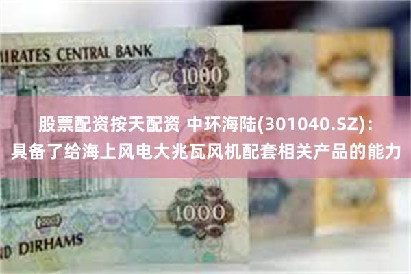 股票配资按天配资 中环海陆(301040.SZ)：具备了给海上风电大兆瓦风机配套相关产品的能力