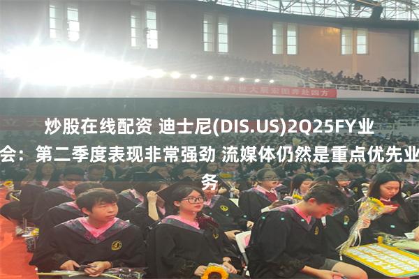 炒股在线配资 迪士尼(DIS.US)2Q25FY业绩会：第二季度表现非常强劲 流媒体仍然是重点优先业务