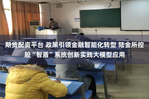 期货配资平台 政策引领金融智能化转型 陆金所控股“智盾”系统创新实践大模型应用