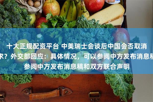 十大正规配资平台 中美瑞士会谈后中国会否取消矿产出口许可要求？外交部回应：具体情况，可以参阅中方发布消息稿和双方联合声明