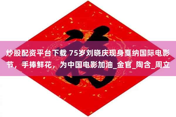 炒股配资平台下载 75岁刘晓庆现身戛纳国际电影节，手捧鲜花，为中国电影加油_金官_陶含_周立