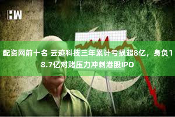 配资网前十名 云迹科技三年累计亏损超8亿，身负18.7亿对赌压力冲刺港股IPO