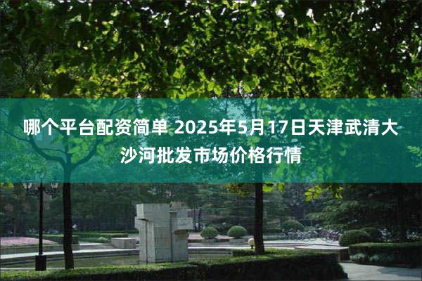 哪个平台配资简单 2025年5月17日天津武清大沙河批发市场价格行情