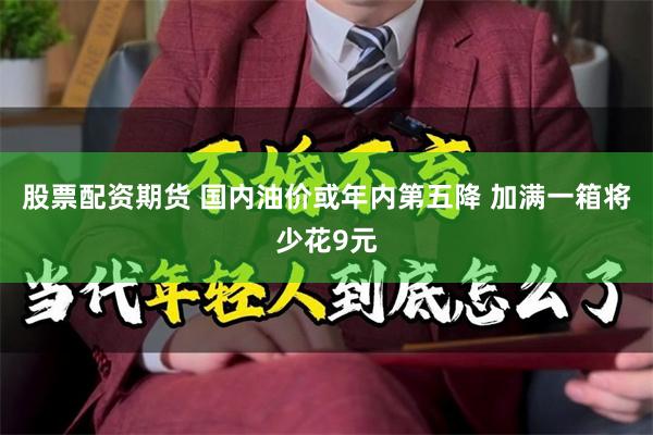 股票配资期货 国内油价或年内第五降 加满一箱将少花9元