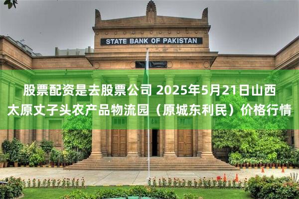 股票配资是去股票公司 2025年5月21日山西太原丈子头农产品物流园（原城东利民）价格行情