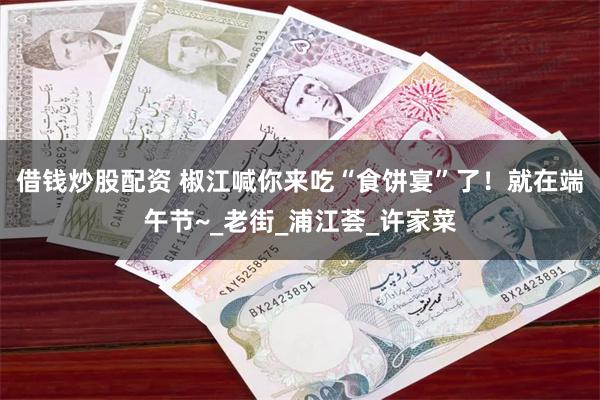 借钱炒股配资 椒江喊你来吃“食饼宴”了！就在端午节~_老街_浦江荟_许家菜