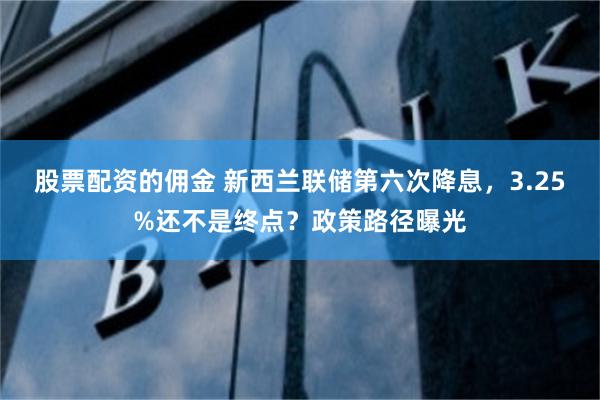 股票配资的佣金 新西兰联储第六次降息，3.25%还不是终点？政策路径曝光
