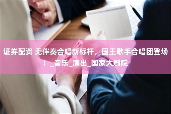 证券配资 无伴奏合唱新标杆，国王歌手合唱团登场！_音乐_演出_国家大剧院