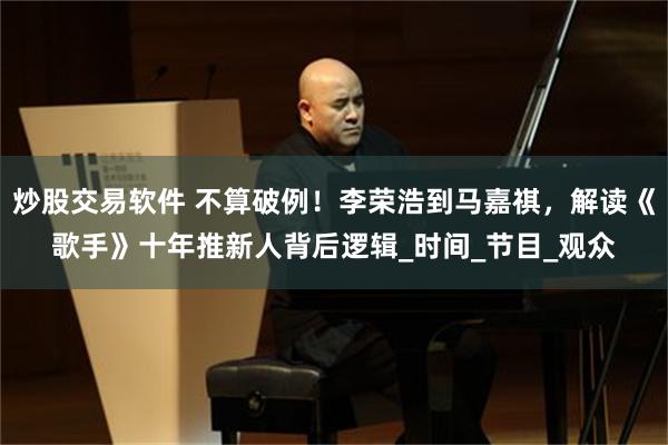 炒股交易软件 不算破例！李荣浩到马嘉祺，解读《歌手》十年推新人背后逻辑_时间_节目_观众