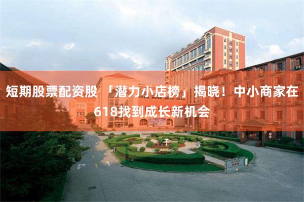 短期股票配资股 「潜力小店榜」揭晓！中小商家在618找到成长新机会