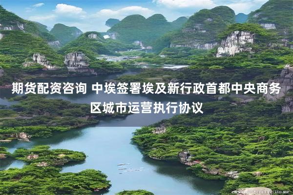 期货配资咨询 中埃签署埃及新行政首都中央商务区城市运营执行协议
