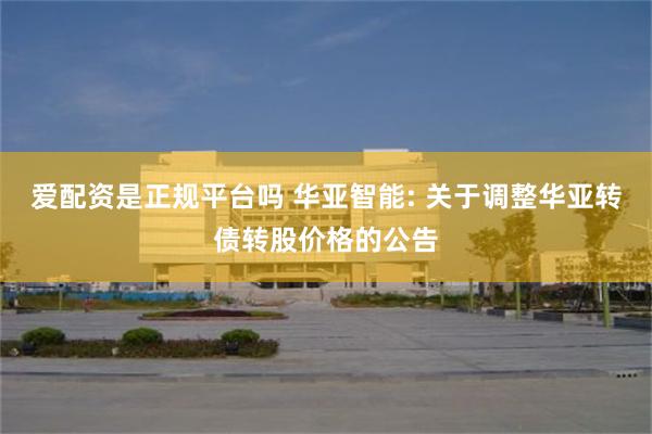 爱配资是正规平台吗 华亚智能: 关于调整华亚转债转股价格的公告