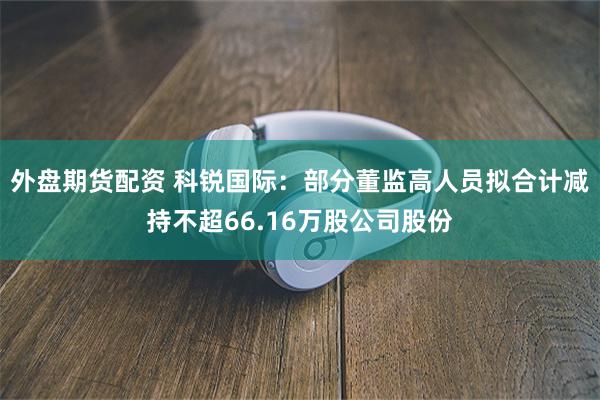 外盘期货配资 科锐国际：部分董监高人员拟合计减持不超66.16万股公司股份