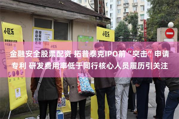 金融安全股票配资 拓普泰克IPO前“突击”申请专利 研发费用率低于同行核心人员履历引关注