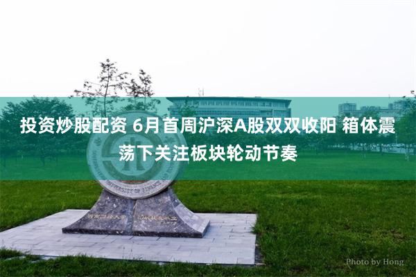 投资炒股配资 6月首周沪深A股双双收阳 箱体震荡下关注板块轮动节奏