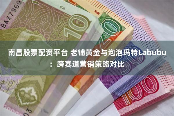 南昌股票配资平台 老铺黄金与泡泡玛特Labubu：跨赛道营销策略对比
