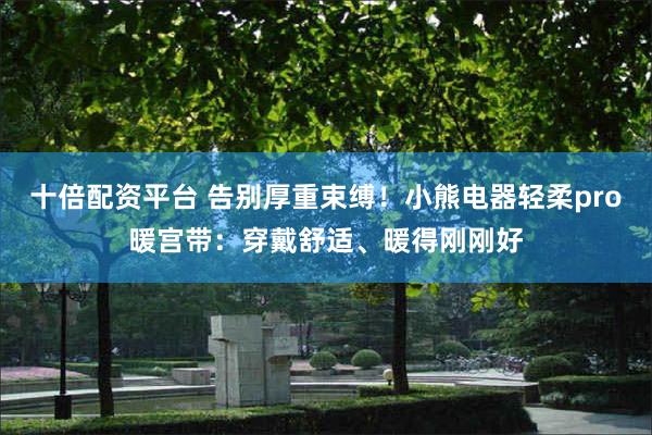十倍配资平台 告别厚重束缚！小熊电器轻柔pro暖宫带：穿戴舒适、暖得刚刚好