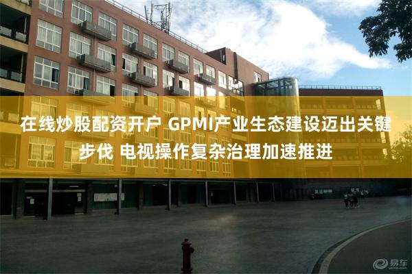 在线炒股配资开户 GPMI产业生态建设迈出关键步伐 电视操作复杂治理加速推进