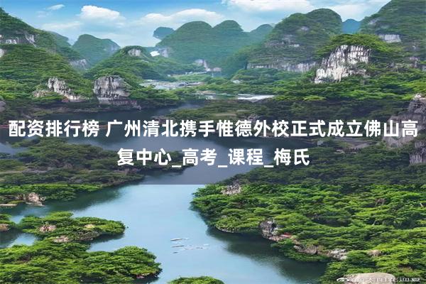 配资排行榜 广州清北携手惟德外校正式成立佛山高复中心_高考_课程_梅氏