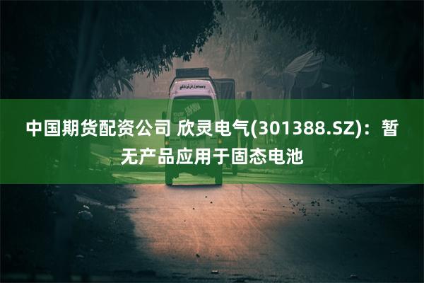 中国期货配资公司 欣灵电气(301388.SZ)：暂无产品应用于固态电池