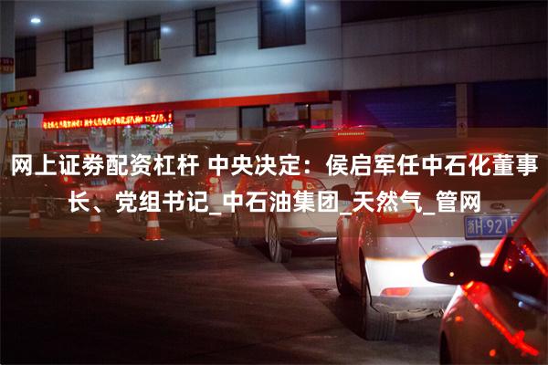 网上证劵配资杠杆 中央决定：侯启军任中石化董事长、党组书记_中石油集团_天然气_管网