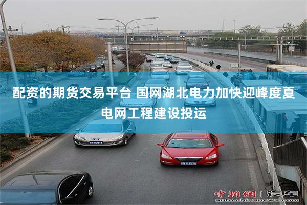 配资的期货交易平台 国网湖北电力加快迎峰度夏电网工程建设投运