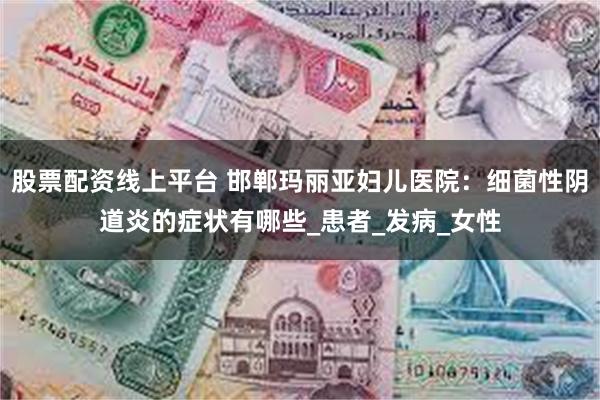 股票配资线上平台 邯郸玛丽亚妇儿医院：细菌性阴道炎的症状有哪些_患者_发病_女性