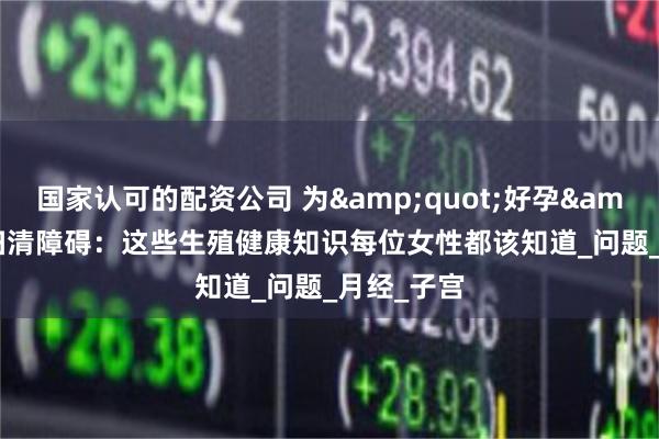 国家认可的配资公司 为&quot;好孕&quot;扫清障碍：这些生殖健康知识每位女性都该知道_问题_月经_子宫