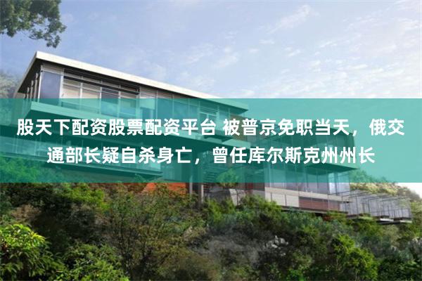 股天下配资股票配资平台 被普京免职当天，俄交通部长疑自杀身亡，曾任库尔斯克州州长