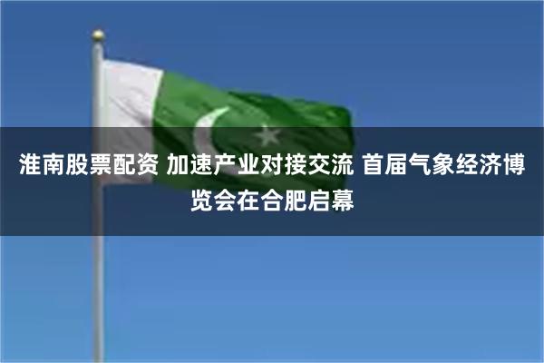 淮南股票配资 加速产业对接交流 首届气象经济博览会在合肥启幕