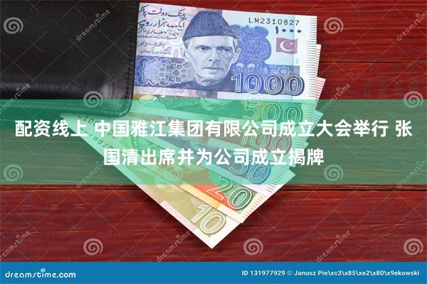配资线上 中国雅江集团有限公司成立大会举行 张国清出席并为公司成立揭牌