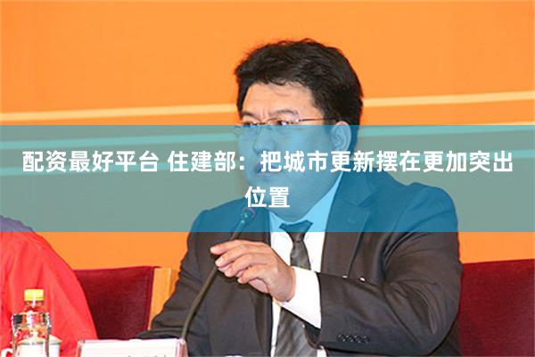 配资最好平台 住建部：把城市更新摆在更加突出位置