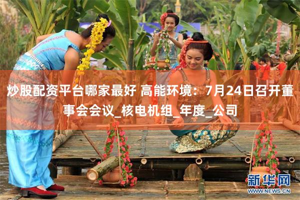 炒股配资平台哪家最好 高能环境：7月24日召开董事会会议_核电机组_年度_公司